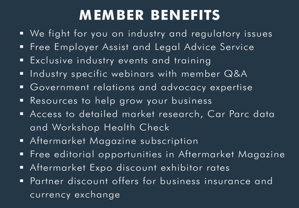 – We fight for you on industry and regulatory issues – Free Employer Assist and Legal Advice Hotline – Exclusive industry events and training – Industry specific webinars with member Q&A – Government relations and advocacy expertise – Resources to help grow your business – Access to detailed market research, Car Parc Data and Workshop Health Check – Aftermarket Magazine subscription – Free editorial opportunities in Aftermarket Magazine – Aftermarket Expo discount exhibitor rates – Partner discount offers for business insurance and currency exchange